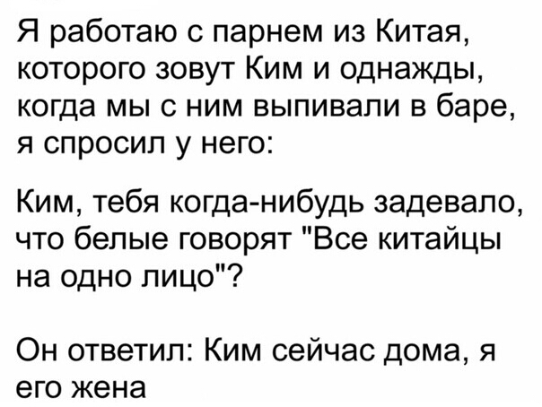 Я работаю с парнем из Китая которого зовут Ким и однажды когда мыс ним выпивали в баре я спросил у него Ким тебя когда нибудь задевало что белые говорят Все китайцы на одно лицо Он ответил Ким сейчас дома я его жена
