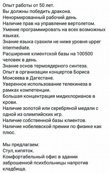 Опыт работы от 50 лет Вы должны победить дракона Ненормированный рабочий день Наличие прав на управление вертолетом Умение программировать а всех возможных языках Знание языка суахили не ниже уровня цррет птетгпебхате Расширение клиентской базы на100500 человек в день Знание основ термоядерного синтеза Опыт в организации концертов Бориса Моисеева вдагестане Уверенное использование телеиинеаа в рам