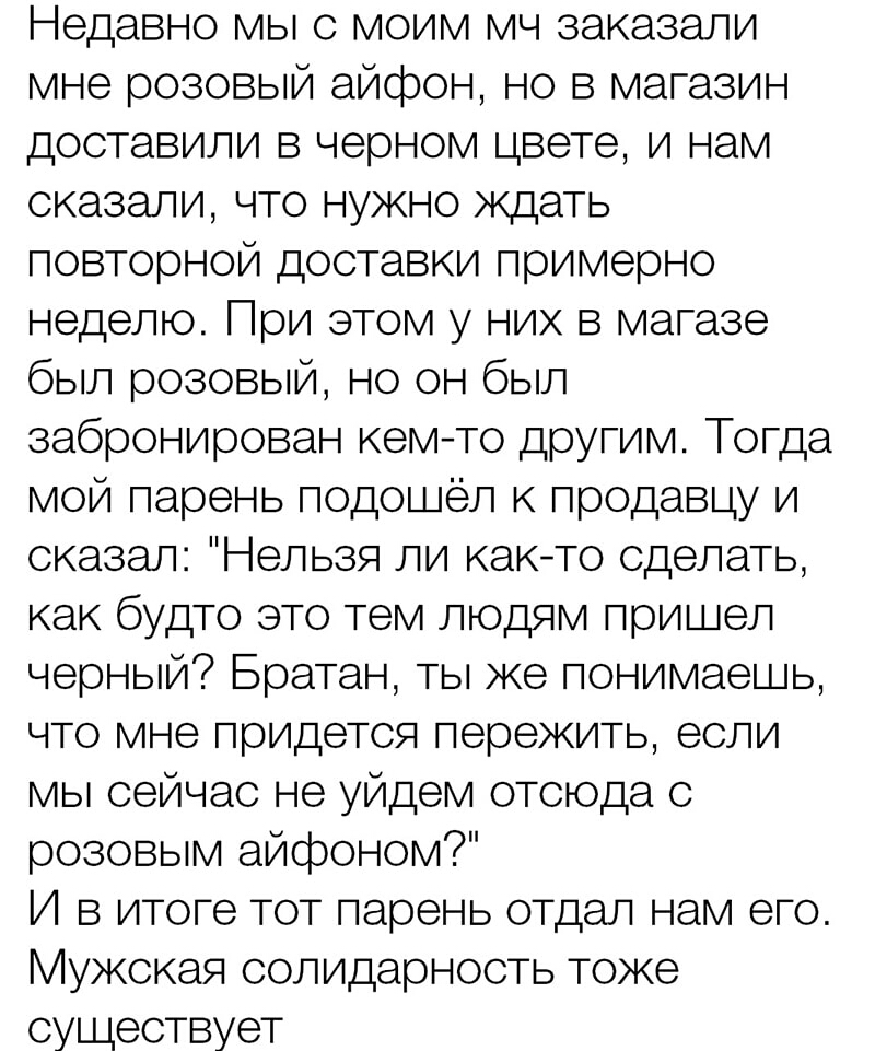 Недавно мы с моим мч заказали мне розовый айфон но в магазин доставили в черном цвете и нам сказали что нужно ждать повторной доставки примерно неделю При этом у них в магазе был розовый но он был забронирован кемто другим Тогда мой парень подошёл к продавцу и сказал Нельзя ли както сделать как будто это тем людям пришел черный Братан ты же понимаешь что мне придется пережить если мы сейчас не уйд