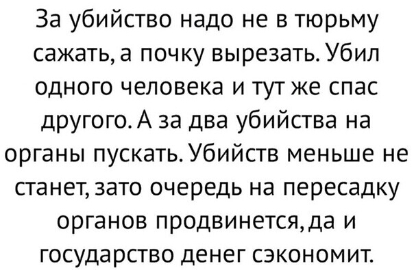 За убийство надо не в тюрьму сажать а почку вырезать Убил одного человека и тутже спас другогоА за два убийства на органы пускать Убийств меньше не станетзато очередь на пересадку органов продвинетсяда и государство денег сэкономит