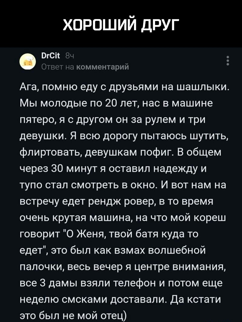 хороший друг ргсп комментарий Ага помню еду с друзьями на шашлыки Мы молодые по 20 лет нас в машине пятеро я с другом он за рулем и три девушки Я всю дорогу пытаюсь шутить флиртовать девушкам пофиг В общем через 30 минут я оставил надежду и тупо стал смотреть в окно И вот нам на встречу едет рендж ровер в то время очень крутая машина на что мой кореш говорит 0 Женя твой батя куда то едет это был к