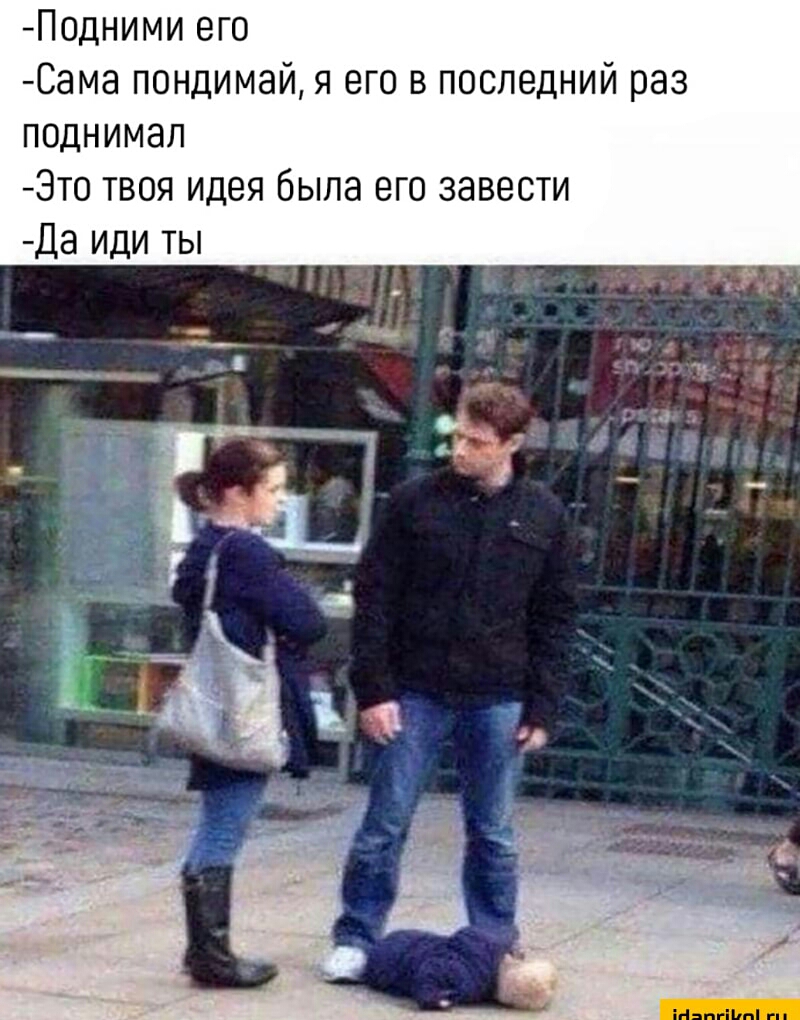 Подними его Сама пондимай я его в последний раз поднимал Это твоя идея была его завести Да иди ты