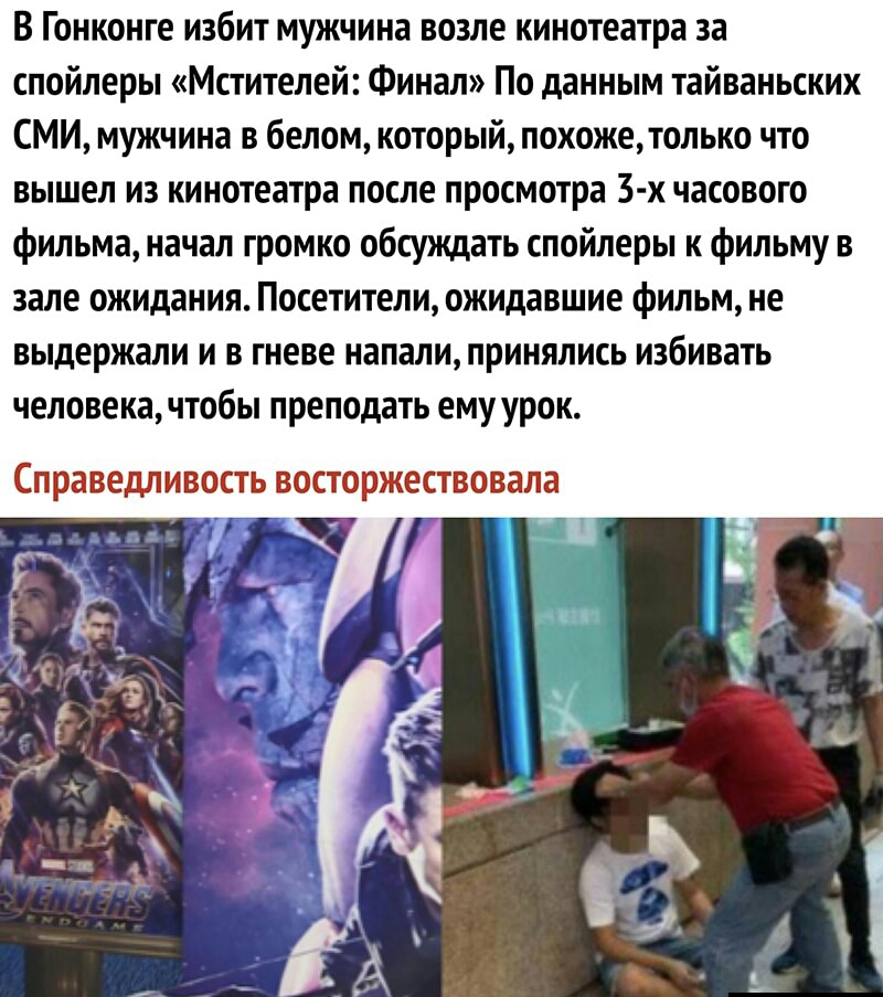 В Гонконге избит мужчина возле кинотеатра за спойлеры Мстителей Финал По данным тайваньских СМИ мужчина в белом который похожетолько что вышел из кинотеатра после просмотра 3 х часового фильма начал громко обсуждать спойлеры к фильму в зале ожидания Посетители ожидавшие фильм не выдержали и в гневе напали принялись избивать человекачтобы преподать ему урок Справедливость восторжествовала Ч