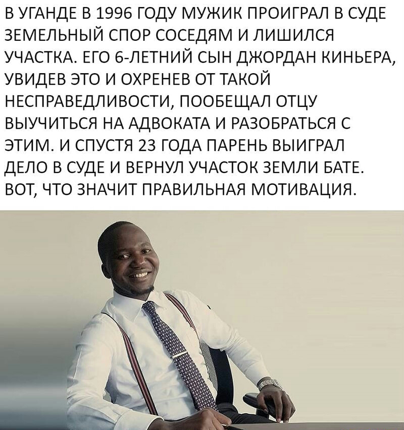 В УГАНДЕ В 1996 ГОДУ МУЖИК ПРОИГРАЛ В СУДЕ ЗЕМЕЛЬНЫЙ СПОР СОСЕДЯМ И ЛИШИЛСЯ УЧАСТКА ЕГО 6ЛЕТНИЙ СЫН ДЖОРДАН КИНЬЕРА УВИДЕВ ЭТО И ОХРЕНЕВ ОТ ТАКОЙ НЕСПРАВЕДЛИВОСТИ ПООБЕЩАЛ ОТЦУ ВЫУЧ ИТЬСЯ НА АДВОКАТА И РАЗОБРАТЬСЯ С ЭТИМ И СПУСТЯ 23 ГОДА ПАРЕНЬ ВЫИГРАЛ ДЕЛО В СУДЕ И ВЕРНУЛ УЧАСТОК ЗЕМЛИ БАТЕ ВОТ ЧТО ЗНАЧИТ ПРАВИЛЬНАЯ МОТИВАЦИЯ