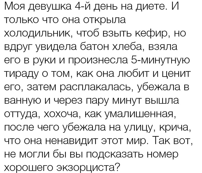 Моя девушка 4й день на диете И только что она открыла холодильник чтоб взыть кефир но вдруг увидела батон хлеба взяла его в руки и произнесла 5 минутную тираду о том как она любит и ценит его затем расплакалась убежала в ванную и через пару минут вышла оттуда хохоча как умалишенная после чего убежала на улицу крича что она ненавидит этот мир Так вот не могли бы вы подсказать номер хорошего экзорци