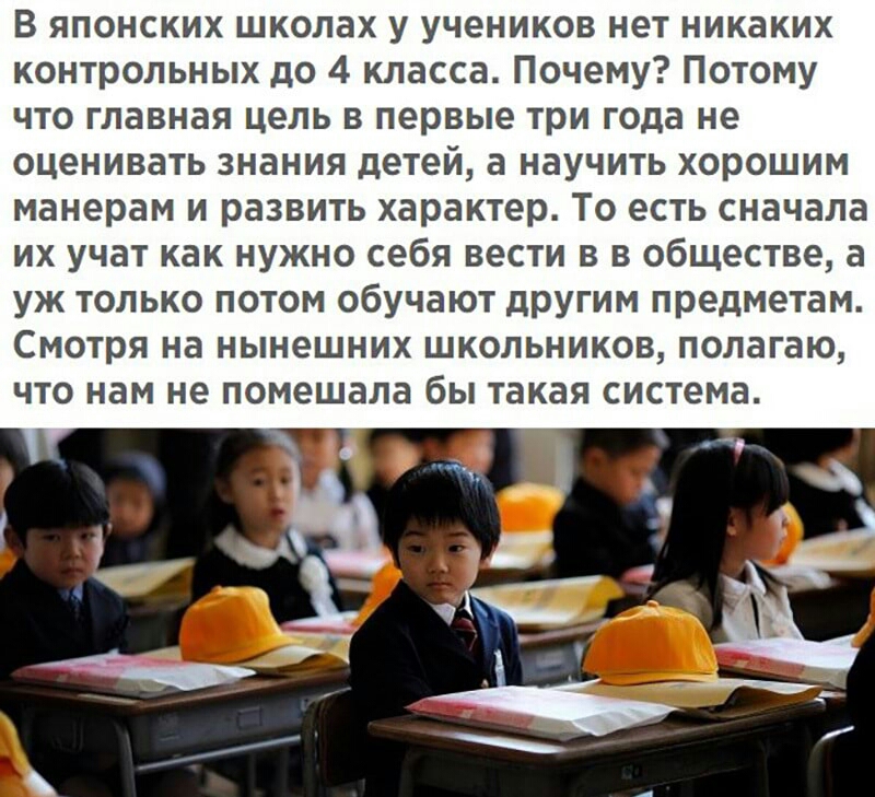 В японских школах у учеников нет никаких контрольных до 4 класса Почему Потому что главная цель в первые три года не оценивать знания детей а научить хорошим манерам и развить характер То есть сначала их учат как нужно себя вести в в обществе а уж только потом обучают другим предметам Смотря на нынешних школьников полагаю что нам не помешала бы такая система