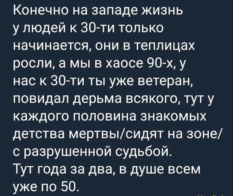 Конечно на западе жизнь у людей к 30 ти только начинается они в теплицах росли а мы в хаосе 90 х у нас к 30 ти ты уже ветеран повидал дерьма всякого тут у каждого половина знакомых детства мертвыСИДЯТ на зоне с разрушенной судьбой Тут года за два в душе всем уже по 50