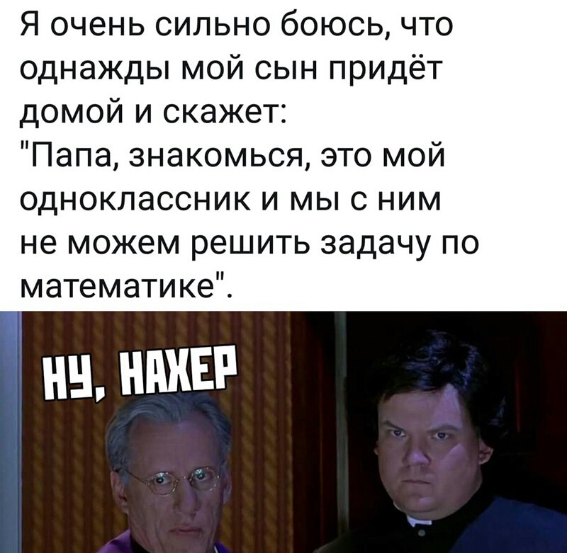 Я очень сильно боюсь что однажды мой сын придёт домой и скажет Папа знакомься это мой одноклассник и мыс ним не можем решить задачу по математике