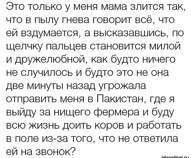 Это только у меня мама злится так что в пылу гнева говорит всё что ей вздумается а высказавшись по щелчку пальцев становится милой и дружелюбной как будто ничего не случилось и будто это не она две минуты назад угрожала отправить меня в Пакистан где я выйду за нищего фермера и буду всю жизнь доить коров и работать в поле изза того что не ответила ей на звонок ыптп