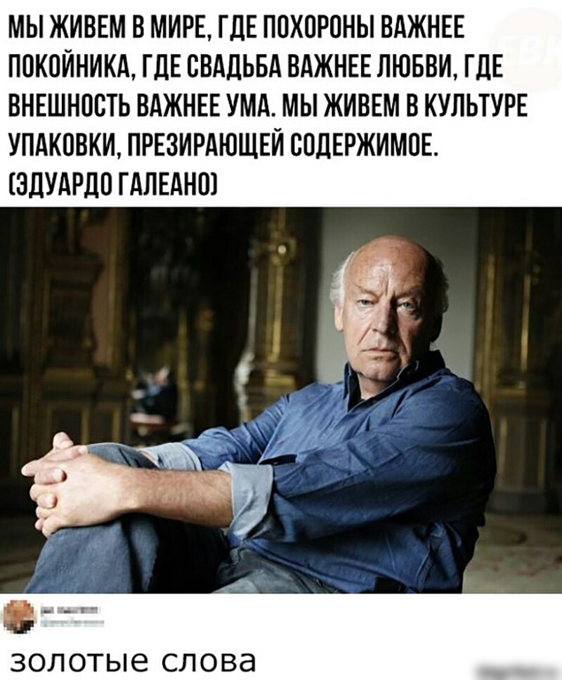 МЫ ЖИВЕМ В МИРЕ ГДЕ ППХПРОНЫ ВАЖНЕЕ ПОКОЙНИКА ГДЕ СВАДЬБА ВАЖНЕЕ ЛЮБВИ ГДЕ ВНЕШНПСТЬ ВАЖНЕЕ УМА МЫ ЖИВЕМ В КУЛЬТУРЕ УПАКОВКИ ПРЕЗИРАЮЩЕЙ СПДЕРЖИМПЕ ЗДУАРДО ГАЛЕАНШ золотые СЛОВд