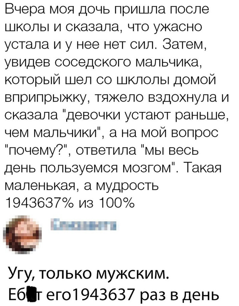 Вчера моя дочь пришла после школы и сказала что ужасно устала и у нее нет сил Затем увидев соседского мальчика который шел со шклолы домой вприпрыжку тяжело вздохнула и сказала девочки устают раньше чем мальчики а на мой вопрос почему ответила мы весь день пользуемся мозгом Такая маленькая а мудрость 1943637 из 100 На ы Угу только мужским Ебт его1943637 раз в день