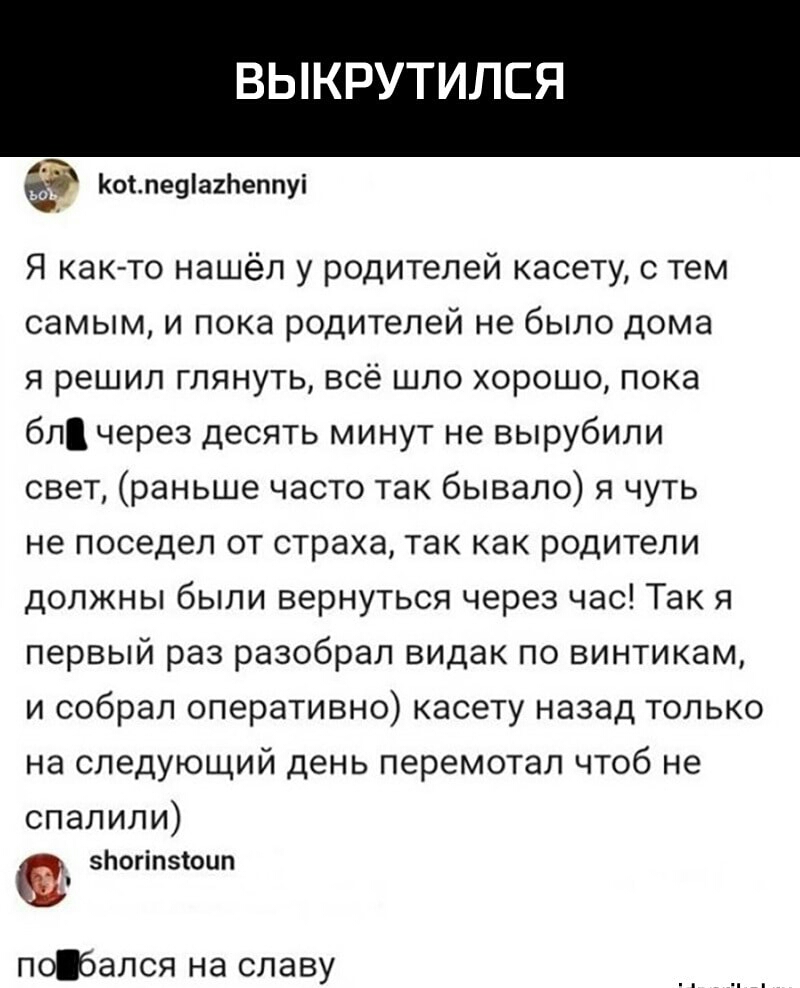 ВЫКРУТИЛЕЯ Коьпеуіагпеппуі Я както нашёл у родителей касету с тем самым и пока родителей не было дома я решил глянуть всё шло хорошо пока бл через десять минут не вырубили свет раньше часто так бывало я чуть не поседел от страха так как родители должны были вернуться через час Так я первый раз разобрал видак по винтикам и собрал оперативно касету назад только на следующий день перемотал чтоб не сп