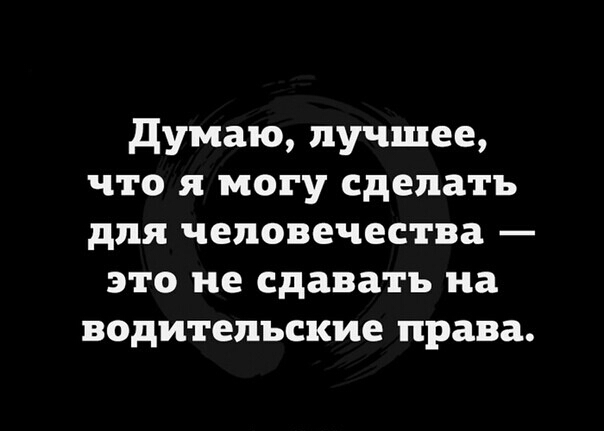 думаю лучшее что я могу сделать для человечества это не сдавать на водительские права