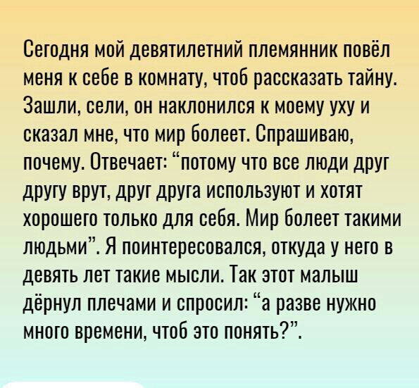 Сегодня мой девятилетний племянник повёл меня к себе в комнату чтоб рассказать тайну Зашли сели он наклонился к моему уху и сказал мне что мир болеет Спрашиваю почему Отвечает потому что все люди друт дрУгу ВПУТ ДРУГ ДРУТЭ ИСПОЛЬЗУЮТ И ХОТЯТ ХОРОШЭТО ТОЛЬКО ДЛЯ себя Мир бОЛВВТ такими людьми Я поинтересовался откуда у него в девять лет такие мысли Так этот малыш дёрнул плечами и спросил а разве нуж