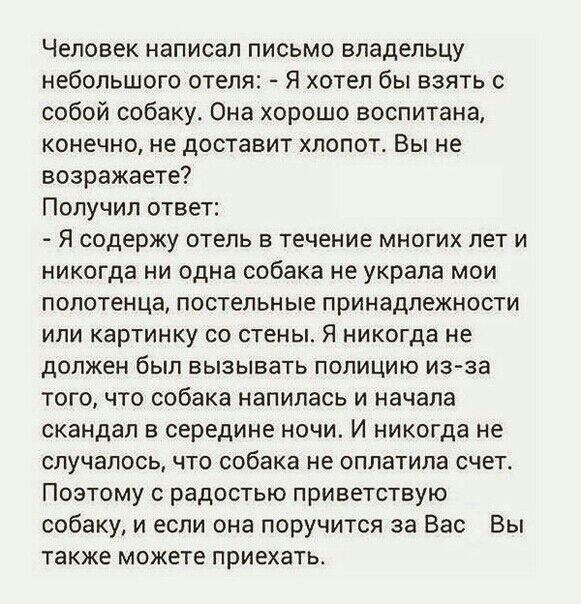 Человек написал письмо владельцу небольшого отеля Я хотел бы взять с собой собаку Она хорошо воспитана конечно не доставит хлопот Вы не возражаете Получил ответ Я содержу ОТЕЛЬ В Течение МНОГИХ ЛЕТ И никогда ни одна собака не украла мои полотенца постельные принадлежности ИЛИ картинку СО стены Я никогда не должен был вызывать полицию из за того что собака напилась и начала скандал в середине ночи 