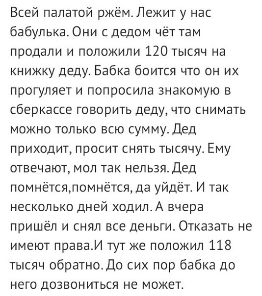 Всей палатой ржёмЛежит у нас бабулька Они с дедом чёт там продали и положили 120 тысяч на книжку деду Бабка боится что он их прогуляет и попросила знакомую в сберкассе говорить деду что снимать можно только всю сумму Дед приходит просит снять тысячу Ему отвечают мол так нельзя Дед помнётсяпомнётсяда уйдёт И так несколько дней ходилА вчера пришёл и снял все деньги Отказать не имеют праваИ тут же по