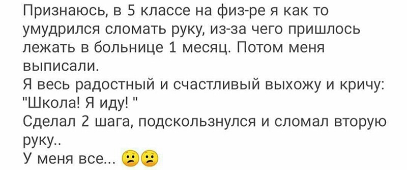 Признаюсь в 5 классе на физре я как то умудрился сломать руку изза чего пришлось лежать в больнице 1 месяц Потом меня выписали Я весь радостный и счастливый выхожу и кричу Школа Я иду Сделал 2 шага подскользнулся и сломал вторую РУКУ У меня все