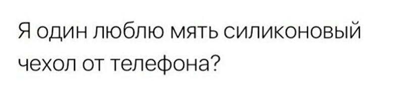 Я один люблю мять силиконовый чехол от телефона