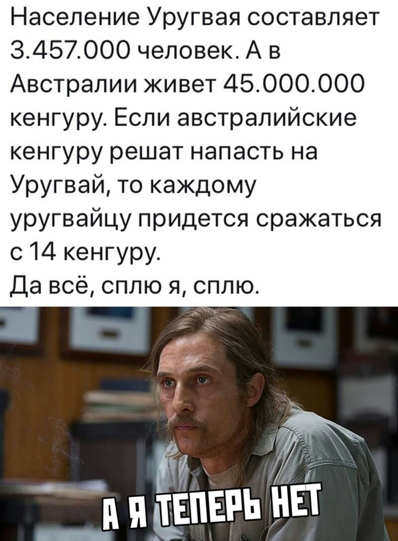 Население Уругвая составляет 3457000 человек А в Австралии живет 45000000 кенгуру Если австралийские кенгуру решат напасть на Уругвай то каждому уругвайцу придется сражаться с 14 кенгуру Да всё сплю я сплю
