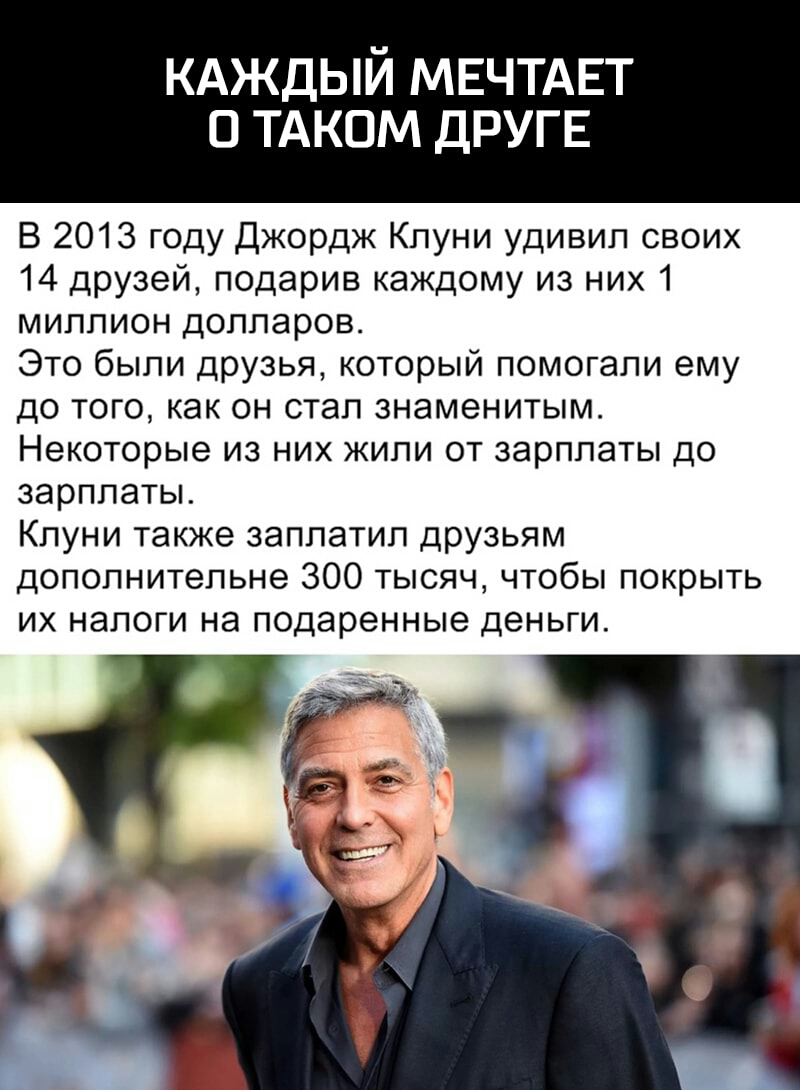 КАЖДЫЙ МЕЧТАЕТ О ТАКОМ ДРУГЕ В 2013 году Джордж Клуни удивил своих 14 друзей подарив каждому из них 1 миллион долларов Это были друзья который помогали ему до того как он стал знаменитым Некоторые из них жили от зарплаты до зарплаты Клуни также заплатил друзьям дополнительне 300 тысяч чтобы покрыть ИХ НЭЛОГИ на подаренные деньги