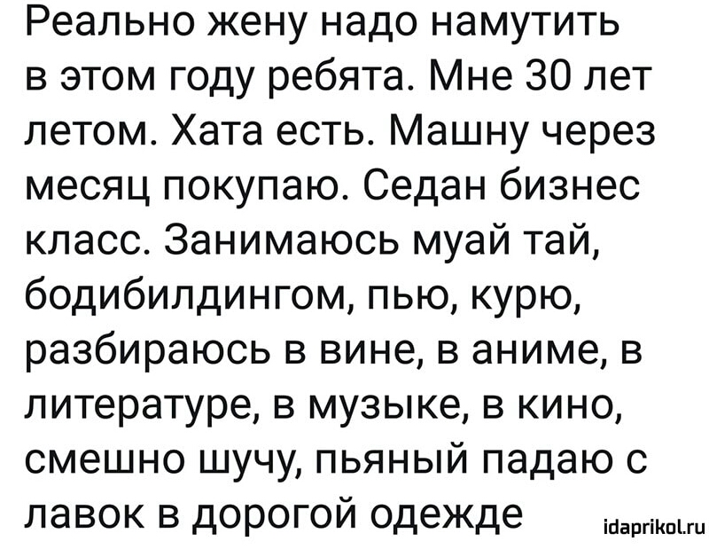 Реально жену надо намутить в этом году ребята Мне 30 лет летом Хата есть Машну через месяц покупаю Седан бизнес класс Занимаюсь муай тай бодибилдингом пью курю разбираюсь в вине в аниме в литературе в музыке в кино смешно шучу пьяный падаю с лавок в дорогой одежде эти