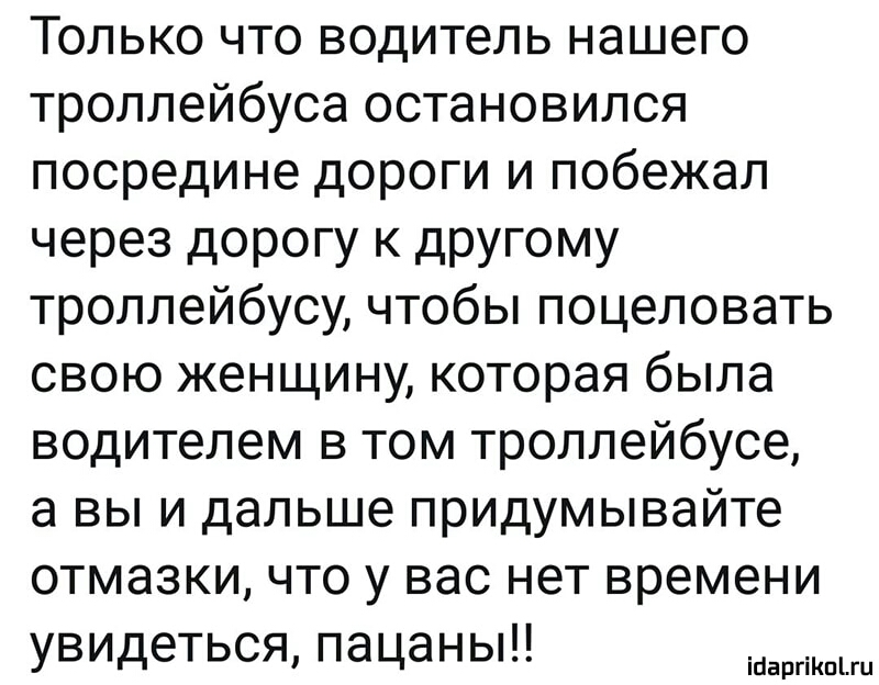 Только что водитель нашего троллейбуса остановился посредине дороги и побежал через дорогу к другому троллейбусу чтобы поцеловать свою женщину которая была водителем в том троллейбусе а вы и дальше придумывайте отмазки что у вас нет времени увидеться пацаны ігіаргіКпіш