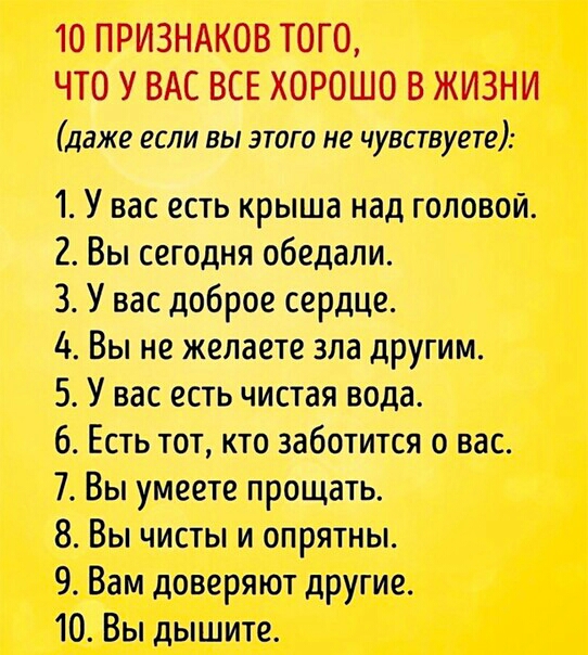 10 ПРИЗНАКОВ ТОГО ЧТО У ВАС ВСЕ ХОРОШО В ЖИЗНИ даже если вы этого не чувствуете 1 У вас есть крыша над головой 2 Вы сегодня обедали 3 У вас доброе сердце 4 Вы не желаете зла другим 5 У вас есть чистая вода 6 Есть тот кто заботится о вас 7 Вы умеете прощать 8 Вы чисты и опрятны 9 Вам доверяют другие 10 Вы дышите