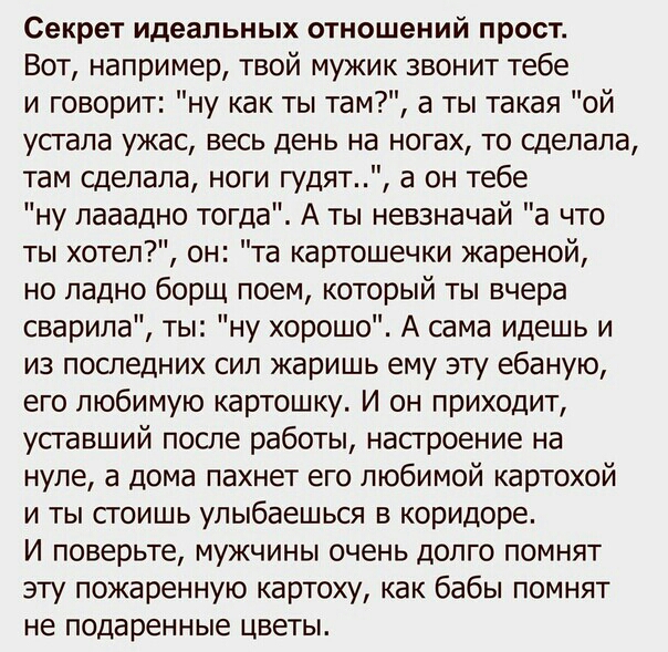 Секрет идеальных отношений прост Вот например твой мужик звонит тебе и говорит ну как ты там а ты такая ой устала ужас весь день на ногах то сделала там сделала ноги гудят а он тебе ну лааадно тогда А ты невзначай а что ты хотел он та картошечки жареной но ладно борщ поем который ты вчера сварила ты ну хорошо А сама идешь и из последних сил жаришь ему эту ебаную его любимую картошку И он приходит 