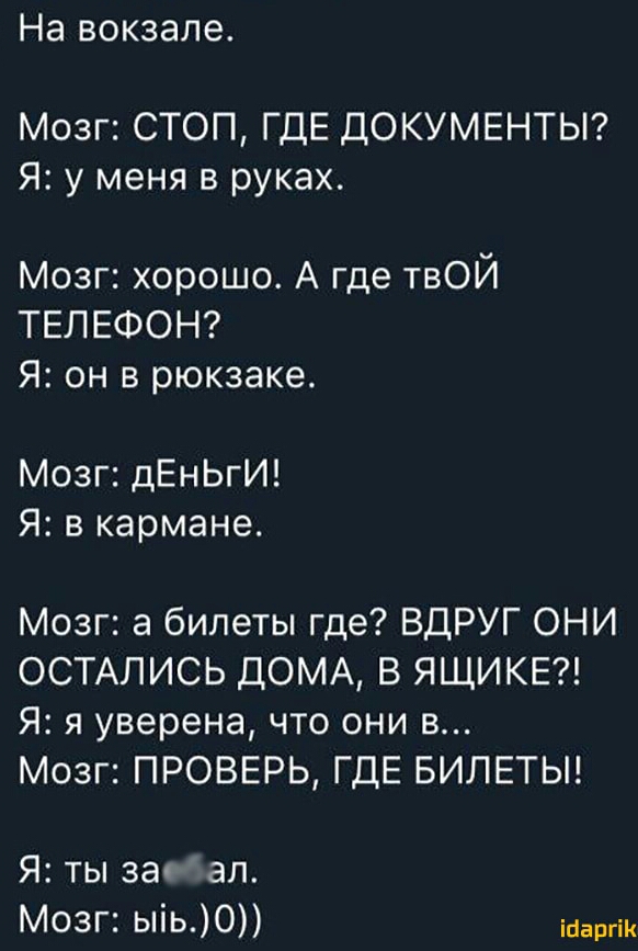 На ВОКЗЭЛЭ Мозг СТОП ГДЕ ДОКУМЕНТЫ Я у меня в руках Мозг хорошо А где твОЙ ТЕЛЕФОН Я он в рюкзаке Мозг дЕнЬгИ Я в кармане Мозг а билеты где ВДРУГ ОНИ ОСТАЛИСЬ ДОМА В ЯЩИКЕ Я я уверена что они в Мозг ПРОВЕРЬ ГДЕ БИЛЕТЫ Я ты за ал Мозг ыіь0 ійаргік