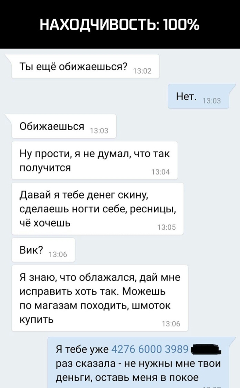 НАХОДЧИВОСТЬ 100 Ты ещё обижаешься Нет обижаешься Ну прости я не думал что так получится Давай я тебе денег скину сделаешь ногти себе ресницы чё хочешь Вик Я знаю что облажался дай мне исправить хоть так Можешь по магазам походить шмоток купить Я тебе уже 4276 6000 3989 _ раз сказала не нужны мне твои деньги оставь меня в покое