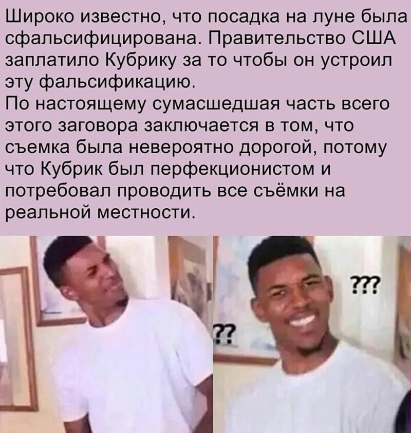 Широко известно что посадка на луне была сфальсифицирована Правительство США заплатило Кубрику за то чтобы он устроил эту фальсификацию По настоящему сумасшедшая часть всего этого заговора заключается в том что съемка была невероятно дорогой потому что Кубрик был перфекционистом и потребовал проводить все съёмки на реальной местности в 4 А
