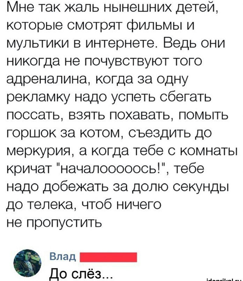 Мне так жаль нынешних детей которые смотрят фильмы и мультики в интернете Ведь они никогда не почувствуют того адреналина когда за одну рекламку надо успеть сбегать поссать взять похавать помыть горшок за котом съездить до меркурия а когда тебе с комнаты кричат началооооось тебе надо добежать за долю секунды до телека чтоб ничего не пропустить 0 Влад _ До слёз
