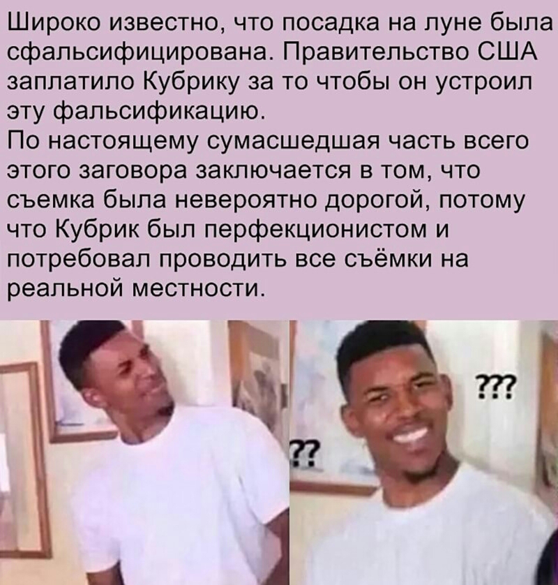 Широко известно что посадка на луне была сфальсифицирована Правительство США заплатило Кубрику за то чтобы он устроил эту фальсификацию По настоящему сумасшедшая часть всего этого заговора заключается в том что съемка была невероятно дорогой потому что Кубрик был перфекционистом и потребовал проводить все съёмки на реальной местности в 4 _ А