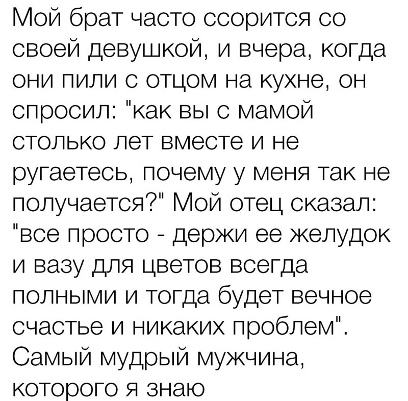 Мой брат часто ссорится со своей девушкой и вчера когда они пили с отцом на кухне он спросил как вы с мамой столько лет вместе и не ругаетеоь почему у меня так не получается Мой отец сказал все просто держи ее желудок и вазу для цветов всегда полными и тогда будет вечное счастье и никаких проблем Самый мудрый мужчина которого я знаю