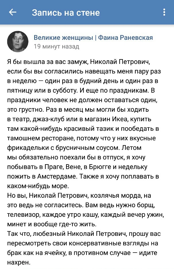 6 Запись на стене Великие женщины Фаина Раневская 19 минут назад Я бы вышла за вас замуж Николай Петрович если бы вы согласились навещать меня пару раз в неделю один раз в будний день и один раз в пятницу или в субботу И еще по праздникам В праздники человек не должен оставаться один это грустно Раз в месяц мы могли бы ходить в театр джаз клуб или в магазин Икеа купить там какой нибудь красивый та