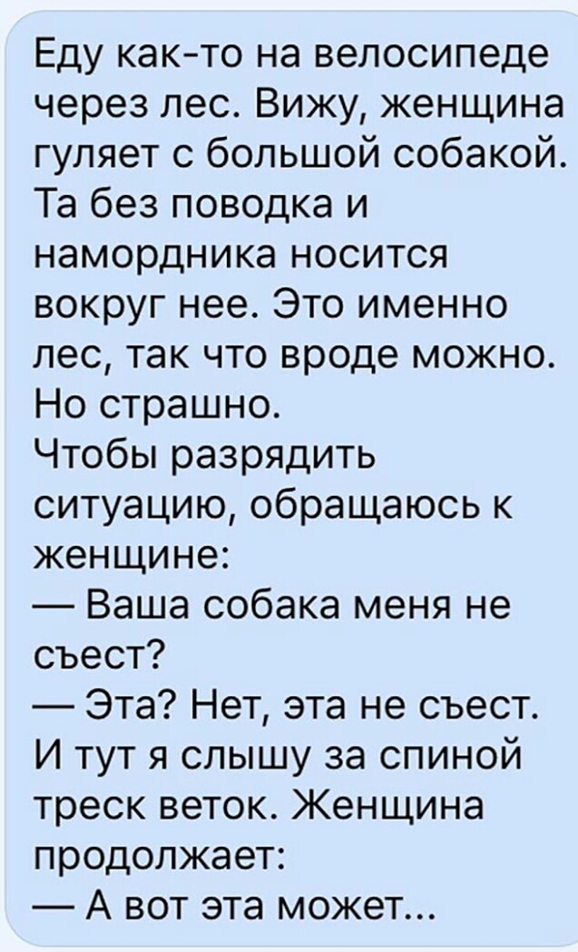 Еду както на велосипеде через лес Вижу женщина гуляет с большой собакой Та без поводка и намордника носится вокруг нее Это именно лес так что вроде можно Но страшно Чтобы разрядить ситуацию обращаюсь к женщине Ваша собака меня не съест Эта Нет эта не съест И тут я слышу за спиной треск веток Женщина продолжает А вот эта может