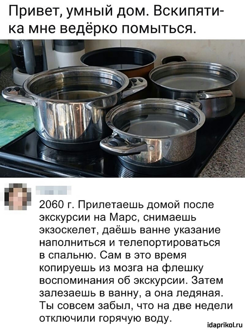 Привет умный дом Вскипяти ка мне ведёрко помыться 2060 г Припетаешь домой после экскурсии на Марс снимаешь экзоскелет даёшь ванне указание наполниться и тепепортироваться в спальню Сам в это время копируешь из мозга на флешку воспоминания об экскурсии Затем залезаешь в ванну она ледяная Ты совсем забыл что на две недели отключили горячую воду ійаргіКпіШ