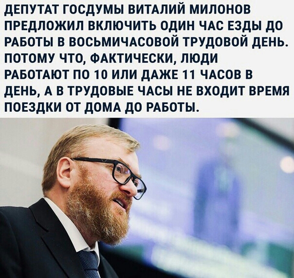 дЕПУТАТ ГОСДУМЫ ВИТАЛИЙ МИЛОНОВ ПРЕДЛОЖИП ВКПЮЧИТЬ ОДИН ЧАС ЕЗДЫ ДО РАБОТЫ В ВОСЬМИЧАСОВОЙ ТРУДОВОЙ ДЕНЬ ПОТОМУ ЧТО ФАКТИЧЕСКИ ЛЮДИ РАБОТАЮТ ПО 10 ИЛИ ДАЖЕ 11 ЧАСОВ В ДЕНЬ А В ТРУДОВЫЕ ЧАСЫ НЕ ВХОДИТ ВРЕМЯ ПОЕЗДКИ ОТ ДОМА ДО РАБОТЫ