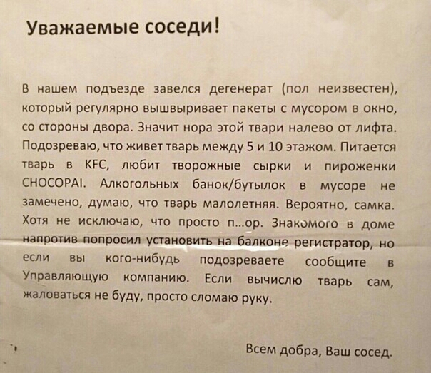 Уважаемые соседи В нашем подъезде завелся дегенерат пол неизвестен который регулярно вышвыривает пакеты с мусором в окно со стороны двора Значит нора этой твари налево от лифта Подозреваю что живет тварь между 5 и 10 этажом Питается тварь в КРС любит творожные сырки и пироженки СНОСОРАі Алкитольных банокбутылок в мусоре не замечено думаю что тварь малолетняя Вероятно самка Хотя не исключаю что про