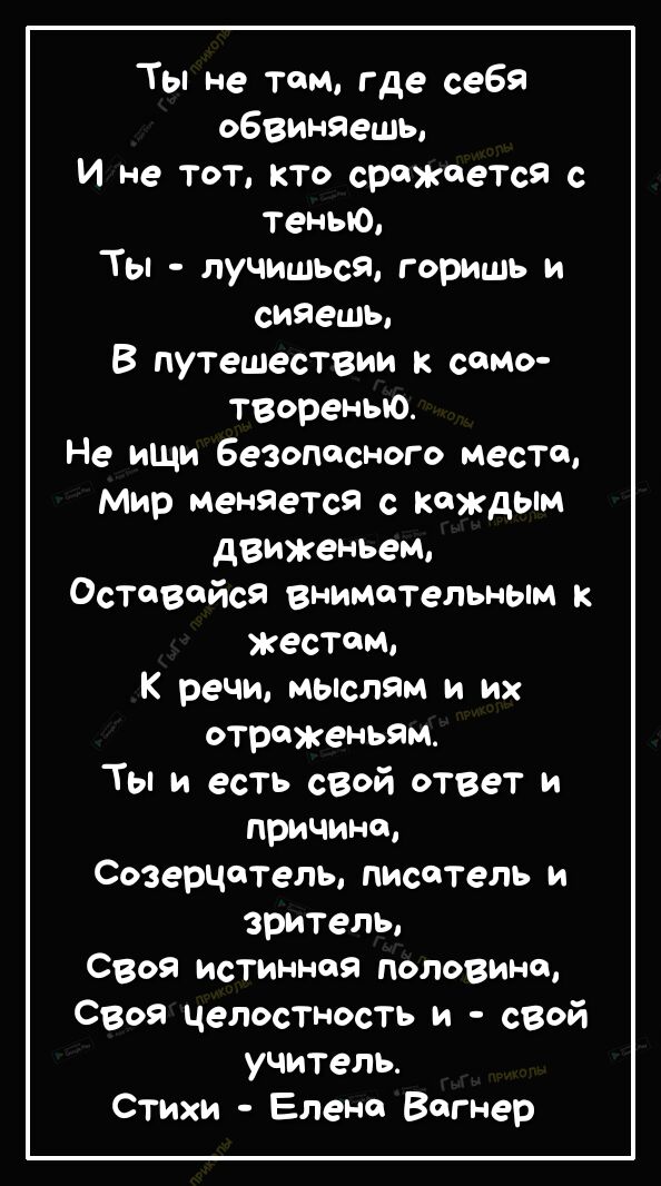 Ты не том где себя обвиняешы И не тот кто сражается с Тенью Ты лучишься горишь и сияешы В путешествии к сомо твореныо Не иЩи безопасного место Мир менЯеТсЯ с каждым движеньем Оставайся внимательным жестом К речи мыелям и их отраженьям Ты и есть сеой ответ и причина Созерчотель писатель и зритель Своя исТинноя половина своя целостность и свой учитель Стихи Елене Вагнер
