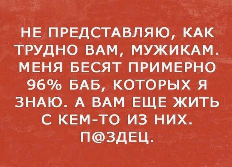 НЕ ПРЕДСТАВЛЯЮ КАК ТРУДНО ВАМ МУЖИКАМ МЕНЯ БЕСЯТ ПРИМЕРНО 96о БАБ КОТОРЫХ Я ЗНАЮ А ВАМ ЕЩЕ ЖИТЬ С КЕМ ТО ИЗ НИХ ПЗДЕЦ