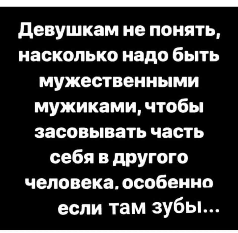 девушкам не понять насколько надо быть мужественными мужиками чтобы засовывать часть себя в другого человека особенно если там зубы