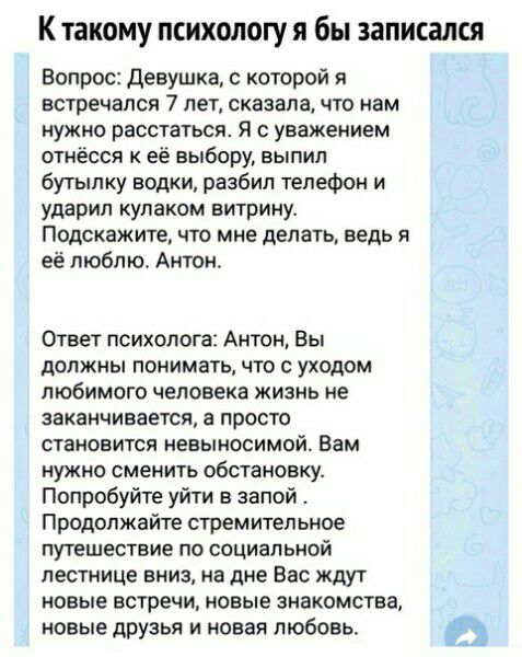 К такому психологу я бы записался Вопрос Девушка с которой я встречался 7 лет сказала что нам нужно расстаться Я с уважением отнёсся к её выбору выпил бутылку водки разбил телефон и ударил кулаком витрину Подскажите что мне делать ведь а её люблю Антон Ответ психолога Антон Вы должны понимать что с уходом любимого человека жизнь не заканчивается а просто становится невыносимой Вам нужно сменить об