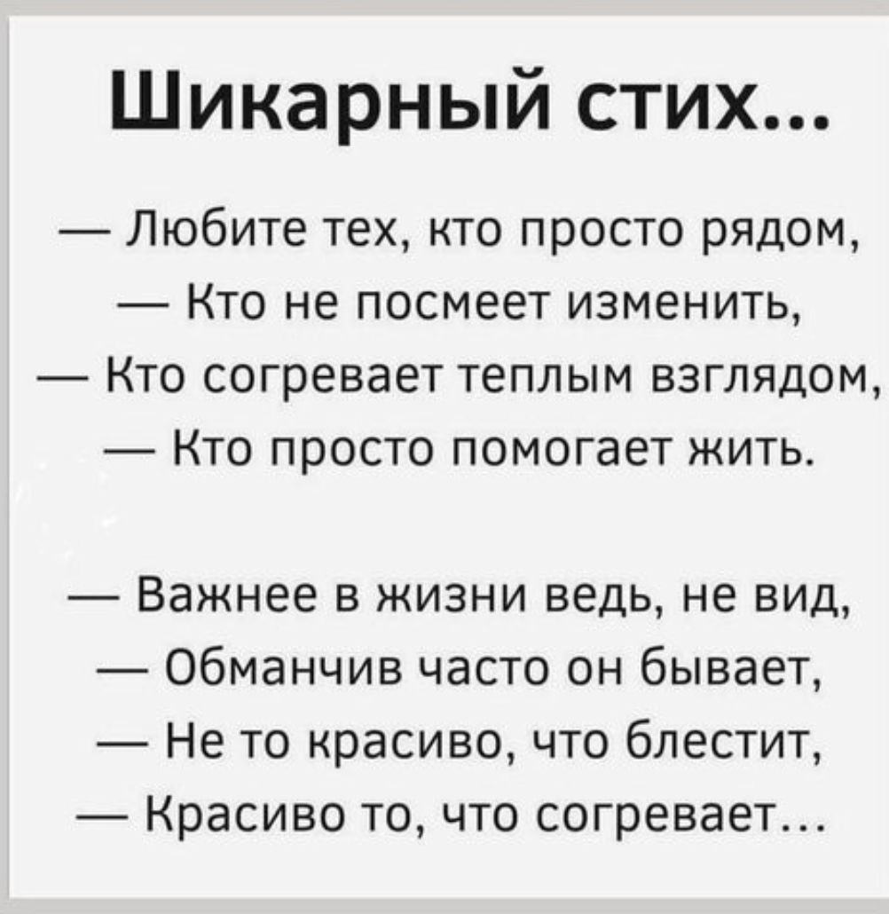 Шикарный стих...\n— Любите тех, кто просто рядом,\n— Кто не посмеет изменить,\n— Кто согревает теплом взглядом,\n— Кто просто помогает жить.\n\n— Важнее в жизни ведь, не вид,\n— Обманчив часто он бывает,\n— Не то красиво, что блестит,\n— Красиво то, что согревает…