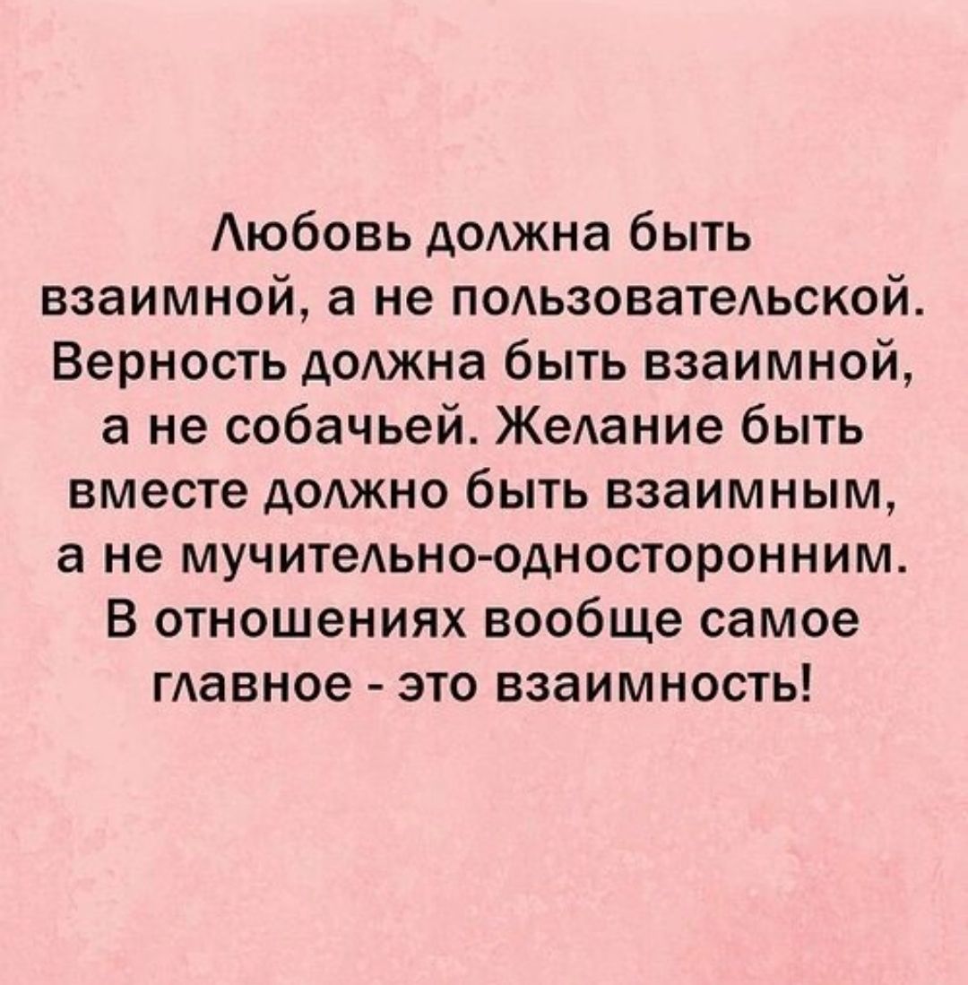 Любовь должна быть взаимной, а не пользовательской. Верность должна быть взаимной, а не собачьей. Желание быть вместе должно быть взаимным, а не мучительно-односторонним. В отношениях вообще самое главное - это взаимность!