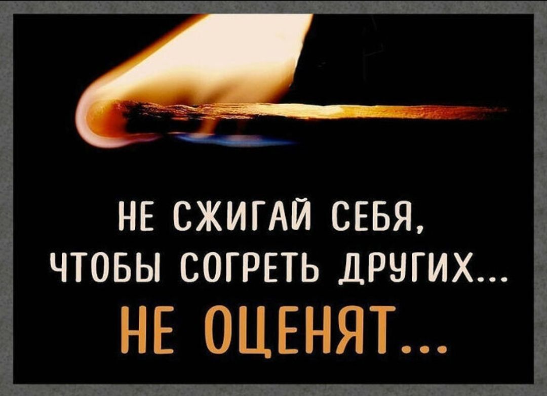 НЕ СЖИГАЙ СЕБЯ, ЧТОБЫ СОГРЕТЬ ДРУГИХ... НЕ ОЦЕНЯТ...