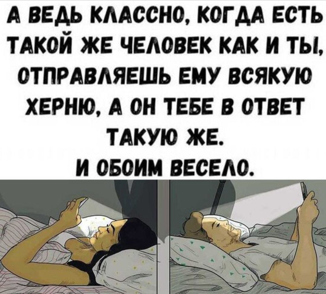 А ВЕДЬ КЛАССНО, КОГДА ЕСТЬ ТАКОЙ ЖЕ ЧЕЛОВЕК КАК И ТЫ, ОТПРАВЛЯЕШЬ ХЕРНЮ, А ОН ТЕБЕ В ОТВЕТ ТАКУЮ ЖЕ. И ОБОИМ ВЕСЕЛО.