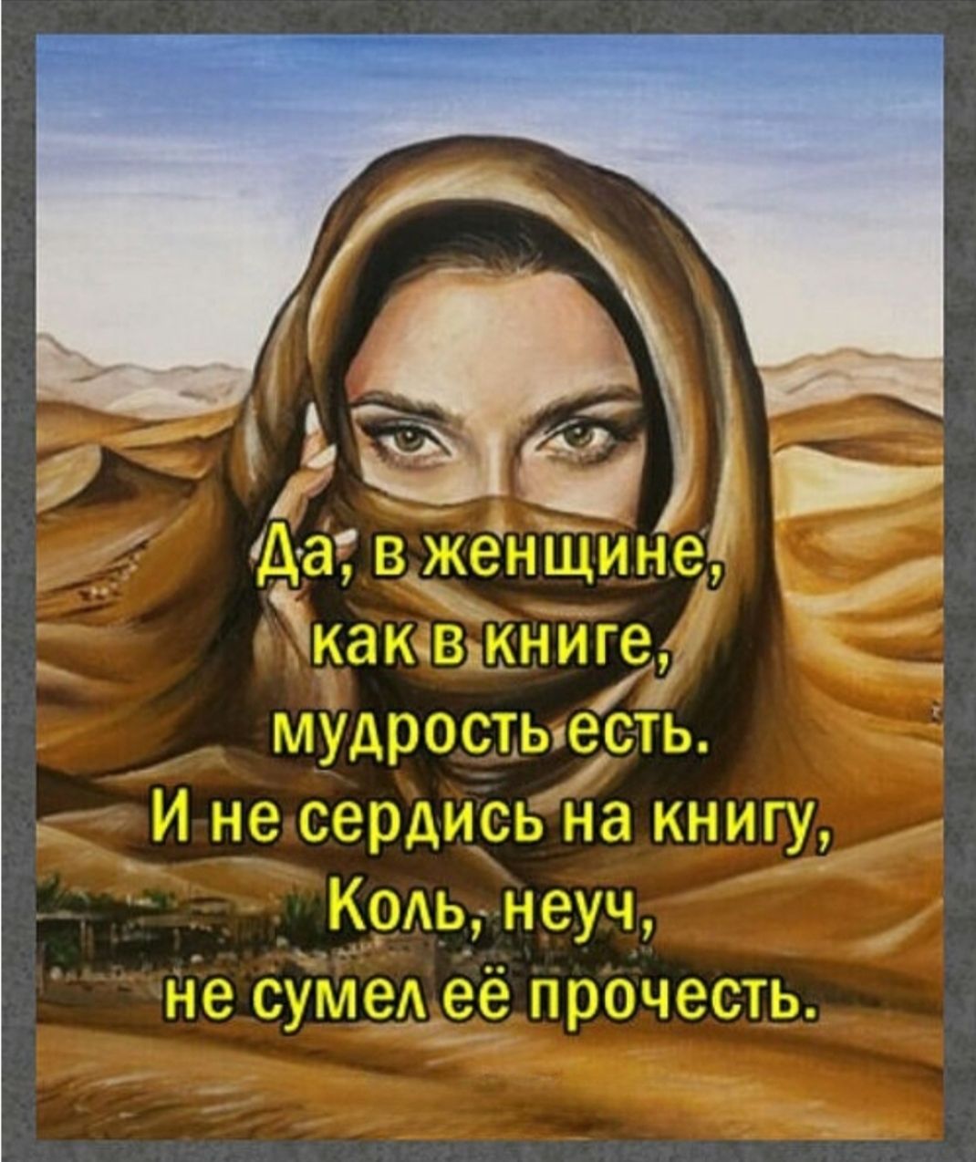 Да, в женщине, как в книге, мудрость есть. И не сердись на книгу, коль неуч, не сумел её прочесть.