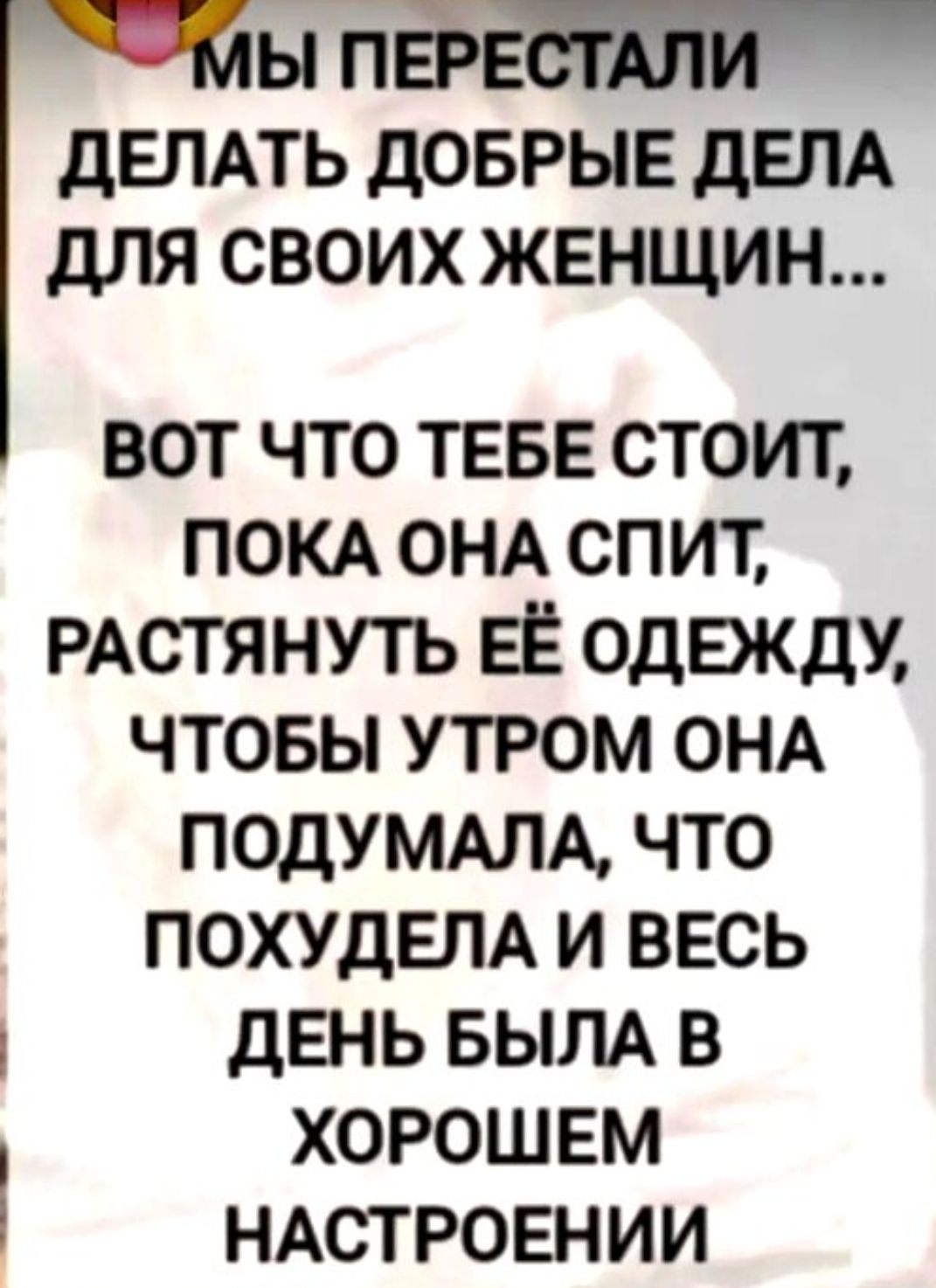 МЫ ПЕРЕСТАЛИ ДЕЛАТЬ ДОБРЫЕ ДЕЛА ДЛЯ СВОИХ ЖЕНЩИН... ВОТ ЧТО ТЕБЕ СТОИТ, ПОКА ОНА СПИТ, РАСТЯНУТЬ ЕЁ ОДЕЖДУ, ЧТОБЫ УТРОМ ОНА ПОДУМАЛА, ЧТО ПОХУДЕЛА И ВСЕ ДЕНЬ БЫЛА В ХОРОШЕМ НАСТРОЕНИИ