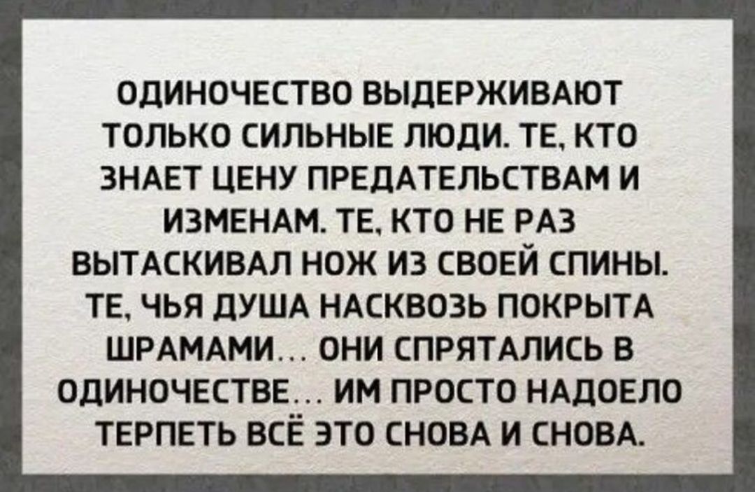 ОДИНОЧЕСТВО ВЫДЕРЖИВАЮТ ТОЛЬКО СИЛЬНЫЕ ЛЮДИ. ТЕ, КТО ЗНАЕТ ЦЕНУ ПРЕДАТЕЛЬСТВ И ИЗМЕН. ТЕ, КТО НЕ РАЗ ВЫТАСКИВАЛ НОЖ ИЗ СВОЕЙ СПИНЫ. ТЕ, ЧЬЯ ДУША НАКОВОЗ ПОКРЫТА ШРАМАМИ... ОНИ СПРЯТАЛИСЬ В ОДИНОЧЕСТВЕ... ИМ ПРОСТО НАДОЕЛО ТЕРПЕТЬ ВСЁ ЭТО СНОВА И СНОВА.